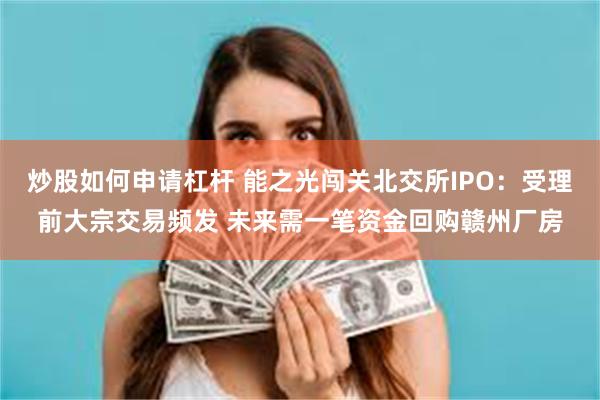 炒股如何申请杠杆 能之光闯关北交所IPO：受理前大宗交易频发 未来需一笔资金回购赣州厂房