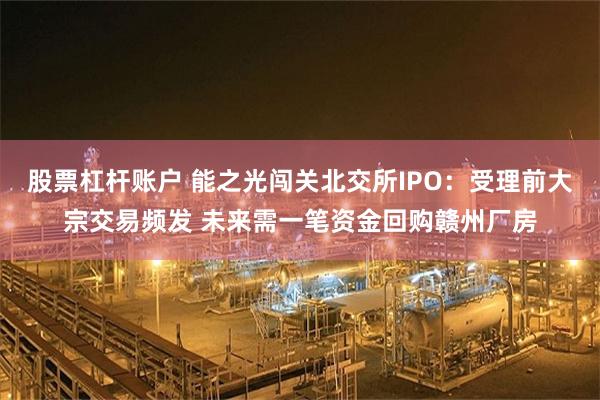 股票杠杆账户 能之光闯关北交所IPO：受理前大宗交易频发 未来需一笔资金回购赣州厂房