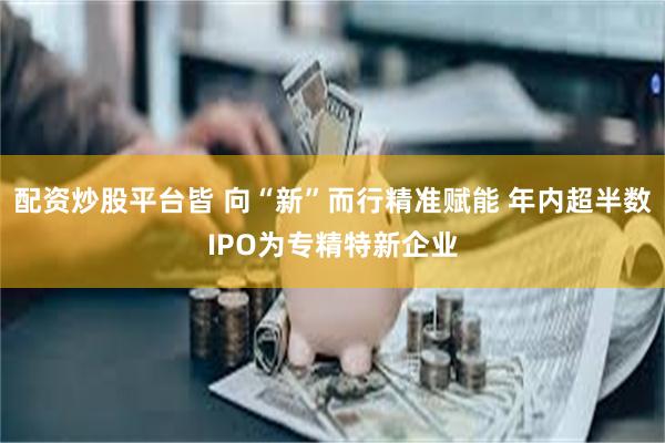 配资炒股平台皆 向“新”而行精准赋能 年内超半数IPO为专精特新企业
