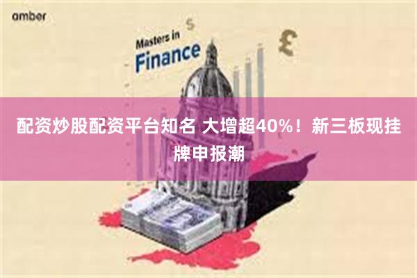 配资炒股配资平台知名 大增超40%！新三板现挂牌申报潮