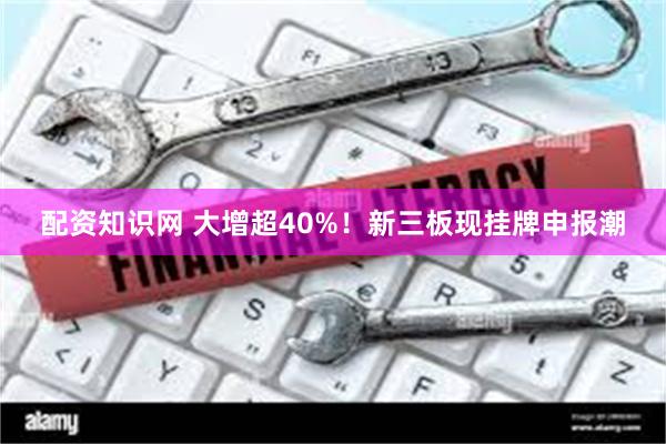 配资知识网 大增超40%！新三板现挂牌申报潮