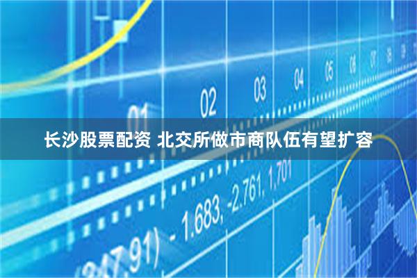 长沙股票配资 北交所做市商队伍有望扩容