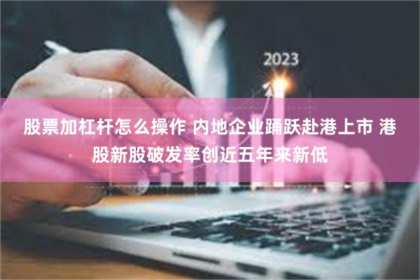 股票加杠杆怎么操作 内地企业踊跃赴港上市 港股新股破发率创近五年来新低