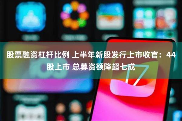 股票融资杠杆比例 上半年新股发行上市收官：44股上市 总募资额降超七成