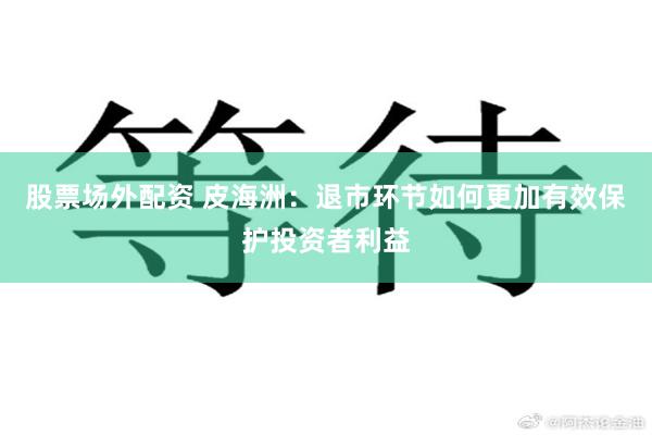 股票场外配资 皮海洲：退市环节如何更加有效保护投资者利益