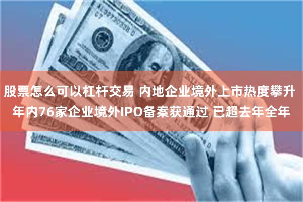 股票怎么可以杠杆交易 内地企业境外上市热度攀升 年内76家企业境外IPO备案获通过 已超去年全年