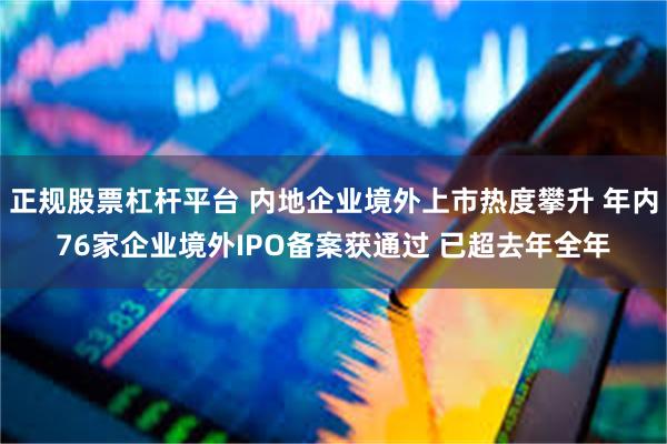 正规股票杠杆平台 内地企业境外上市热度攀升 年内76家企业境外IPO备案获通过 已超去年全年