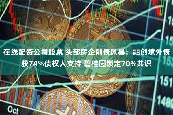 在线配资公司股票 头部房企削债风暴：融创境外债获74%债权人支持 碧桂园锁定70%共识