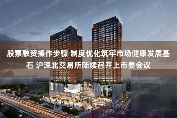股票融资操作步骤 制度优化筑牢市场健康发展基石 沪深北交易所陆续召开上市委会议