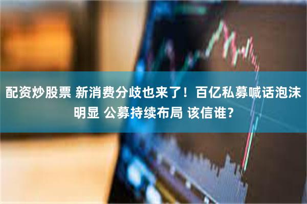配资炒股票 新消费分歧也来了！百亿私募喊话泡沫明显 公募持续布局 该信谁？