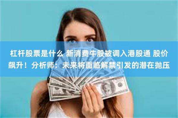 杠杆股票是什么 新消费牛股被调入港股通 股价飙升！分析师：未来将面临解禁引发的潜在抛压