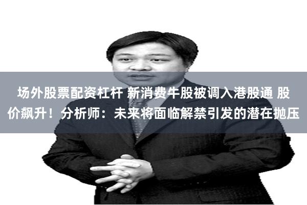 场外股票配资杠杆 新消费牛股被调入港股通 股价飙升！分析师：未来将面临解禁引发的潜在抛压