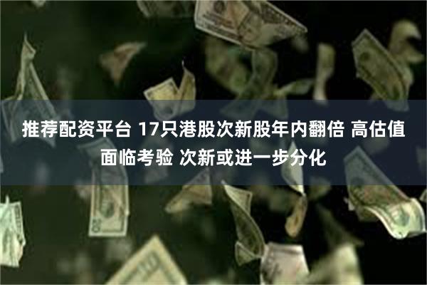 推荐配资平台 17只港股次新股年内翻倍 高估值面临考验 次新或进一步分化