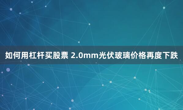 如何用杠杆买股票 2.0mm光伏玻璃价格再度下跌