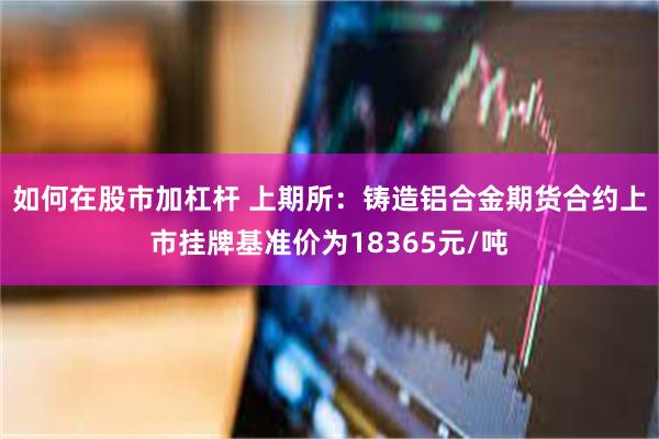 如何在股市加杠杆 上期所：铸造铝合金期货合约上市挂牌基准价为18365元/吨
