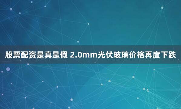 股票配资是真是假 2.0mm光伏玻璃价格再度下跌