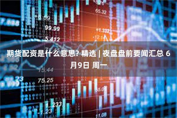 期货配资是什么意思? 精选 | 夜盘盘前要闻汇总 6月9日 周一