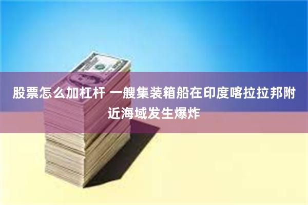 股票怎么加杠杆 一艘集装箱船在印度喀拉拉邦附近海域发生爆炸
