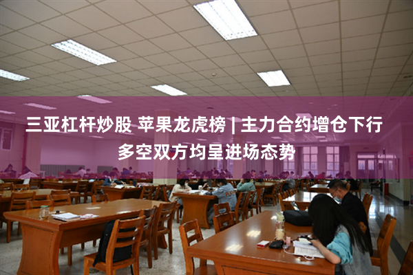 三亚杠杆炒股 苹果龙虎榜 | 主力合约增仓下行 多空双方均呈进场态势