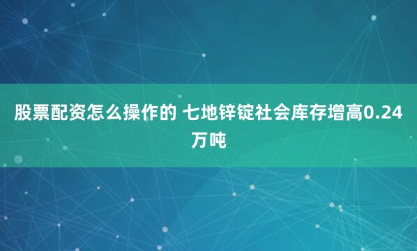 股票配资怎么操作的 七地锌锭社会库存增高0.24万吨