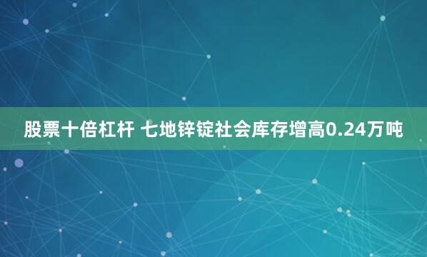 股票十倍杠杆 七地锌锭社会库存增高0.24万吨