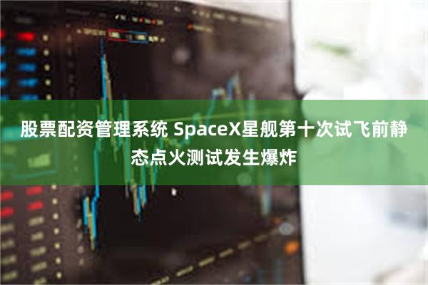 股票配资管理系统 SpaceX星舰第十次试飞前静态点火测试发生爆炸