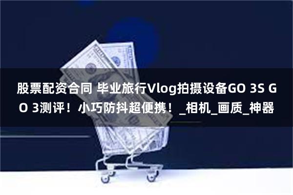 股票配资合同 毕业旅行Vlog拍摄设备GO 3S GO 3测评！小巧防抖超便携！_相机_画质_神器