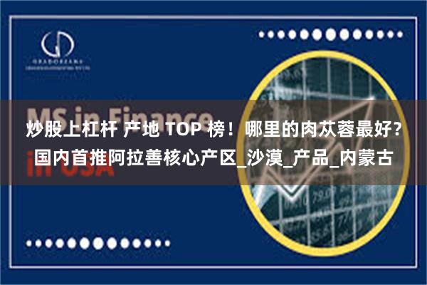 炒股上杠杆 产地 TOP 榜！哪里的肉苁蓉最好？国内首推阿拉善核心产区_沙漠_产品_内蒙古