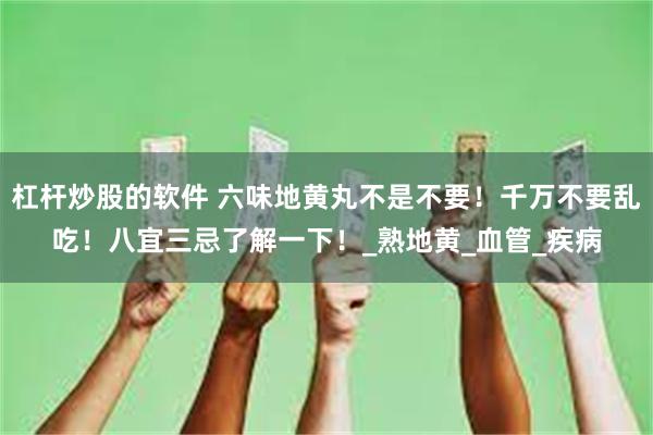 杠杆炒股的软件 六味地黄丸不是不要！千万不要乱吃！八宜三忌了解一下！_熟地黄_血管_疾病