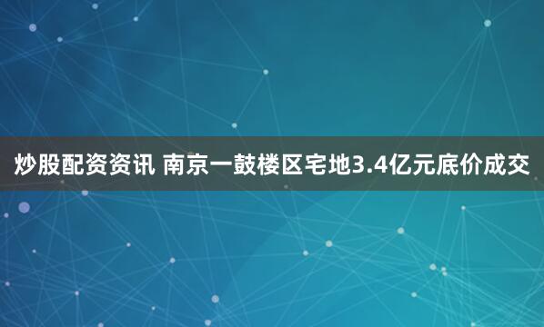 炒股配资资讯 南京一鼓楼区宅地3.4亿元底价成交