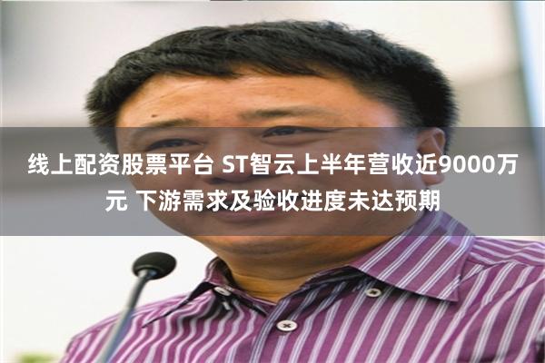 线上配资股票平台 ST智云上半年营收近9000万元 下游需求及验收进度未达预期