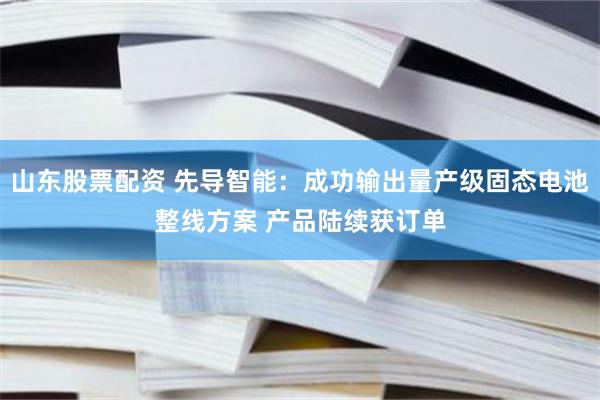 山东股票配资 先导智能：成功输出量产级固态电池整线方案 产品陆续获订单