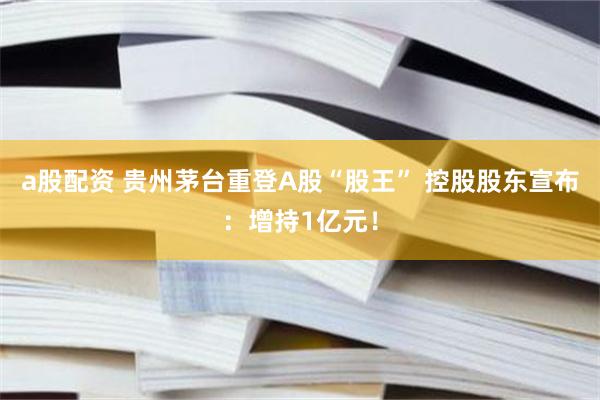 a股配资 贵州茅台重登A股“股王” 控股股东宣布：增持1亿元！