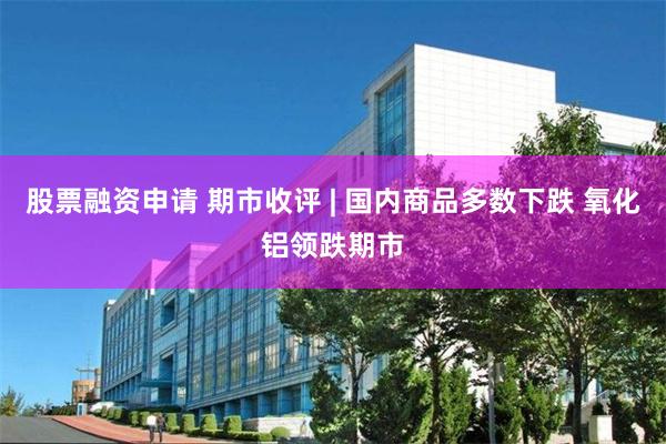 股票融资申请 期市收评 | 国内商品多数下跌 氧化铝领跌期市