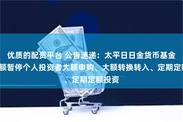 优质的配资平台 公告速递：太平日日金货币基金E类份额暂停个人投资者大额申购、大额转换转入、定期定额投资