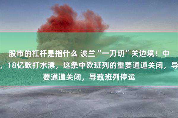 股市的杠杆是指什么 波兰“一刀切”关边境！中欧班列停摆，18亿欧打水漂，这条中欧班列的重要通道关闭，导致班列停运