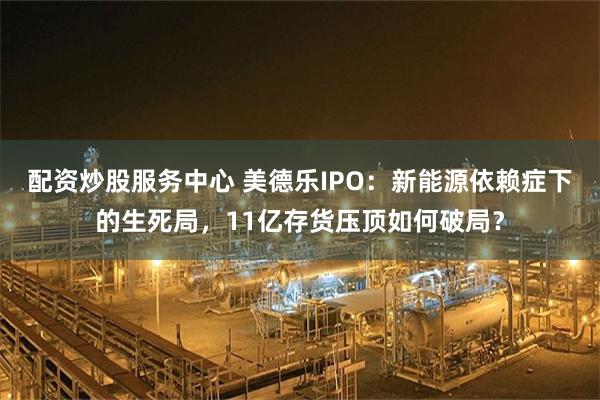配资炒股服务中心 美德乐IPO:新能源依赖症下的生死局,11亿存货压顶如何破局?