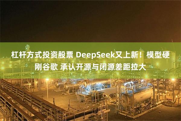 杠杆方式投资股票 DeepSeek又上新!模型硬刚谷歌 承认开源与闭源差距拉大