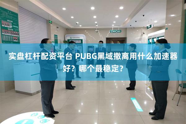 实盘杠杆配资平台 PUBG黑域撤离用什么加速器好?哪个最稳定?