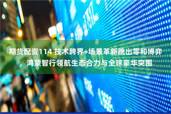 期货配资114 技术跨界+场景革新跳出零和博弈，鸿蒙智行领航生态合力与全球豪华突围