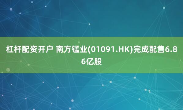 杠杆配资开户 南方锰业(01091.HK)完成配售6.86亿股