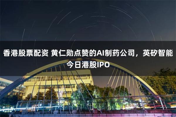 香港股票配资 黄仁勋点赞的AI制药公司，英矽智能今日港股IPO