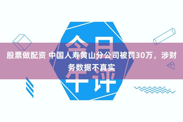 股票做配资 中国人寿黄山分公司被罚30万,涉财务数据不真实