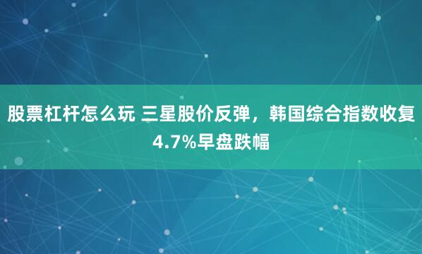 股票杠杆怎么玩 三星股价反弹，韩国综合指数收复4.7%早盘跌幅