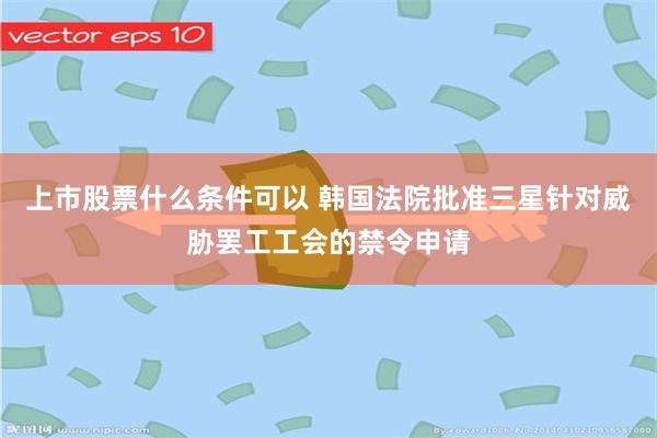 上市股票什么条件可以 韩国法院批准三星针对威胁罢工工会的禁令申请