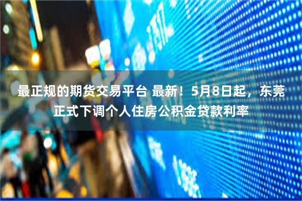 最正规的期货交易平台 最新！5月8日起，东莞正式下调个人住房公积金贷款利率