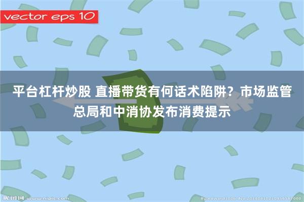 平台杠杆炒股 直播带货有何话术陷阱？市场监管总局和中消协发布消费提示