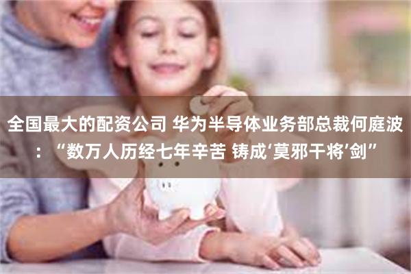 全国最大的配资公司 华为半导体业务部总裁何庭波：“数万人历经七年辛苦 铸成‘莫邪干将’剑”