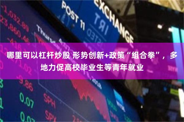 哪里可以杠杆炒股 形势创新+政策“组合拳”，多地力促高校毕业生等青年就业