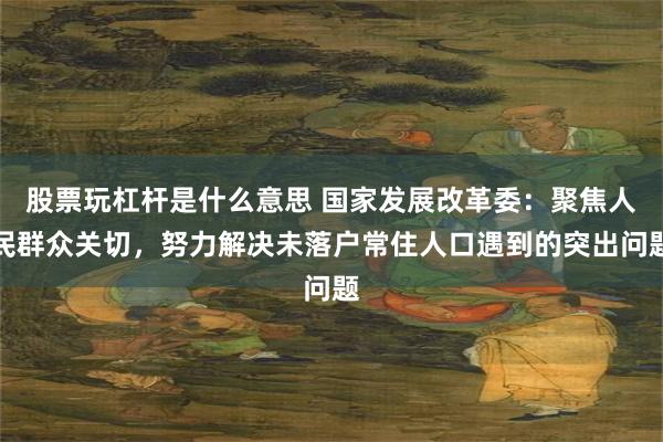 股票玩杠杆是什么意思 国家发展改革委：聚焦人民群众关切，努力解决未落户常住人口遇到的突出问题